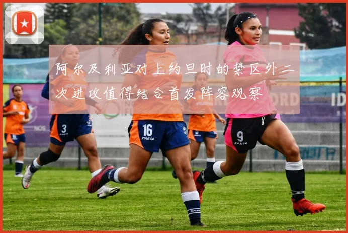 阿尔及利亚对上约旦时的禁区外二次进攻值得结合首发阵容观察
