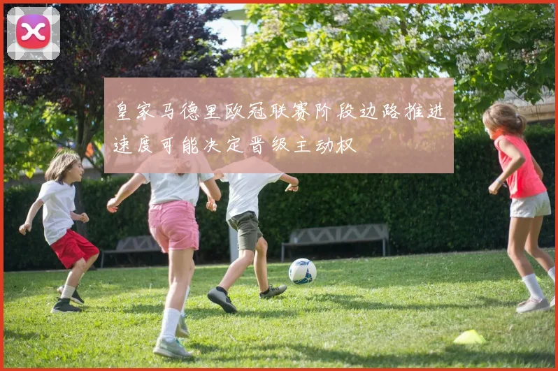 皇家马德里欧冠联赛阶段边路推进速度可能决定晋级主动权