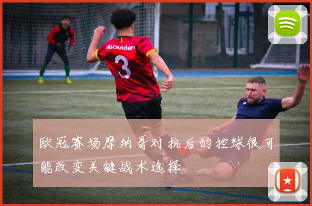 欧冠赛场摩纳哥对抗后的控球很可能改变关键战术选择