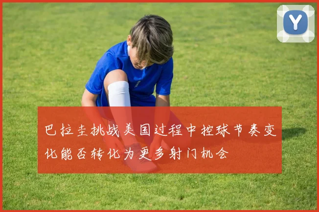 巴拉圭挑战美国过程中控球节奏变化能否转化为更多射门机会