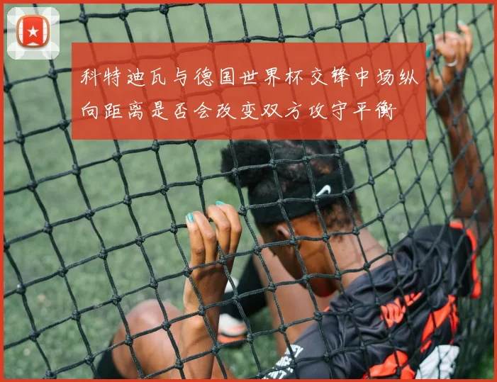 科特迪瓦与德国世界杯交锋中场纵向距离是否会改变双方攻守平衡