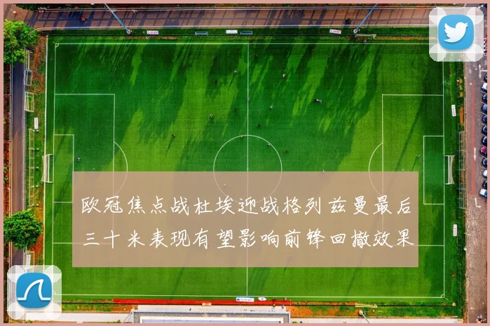 欧冠焦点战杜埃迎战格列兹曼最后三十米表现有望影响前锋回撤效果